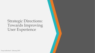 Strategic Directions:
Towards Improving
User Experience
Tracy Sutherland - February 2019
 
