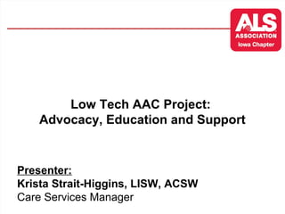 Low Tech AAC Project: 
Advocacy, Education and Support 
Presenter: 
Krista Strait-Higgins, LISW, ACSW 
Care Services Manager 
 
