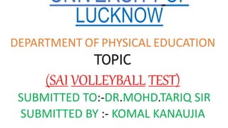 UNIVERSITYOF
LUCKNOW
DEPARTMENT OF PHYSICAL EDUCATION
TOPIC
(SAI VOLLEYBALL TEST)
SUBMITTED TO:-DR.MOHD.TARIQ SIR
SUBMITTED BY :- KOMAL KANAUJIA
 