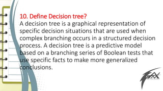 10. Define Decision tree?
A decision tree is a graphical representation of
specific decision situations that are used when
complex branching occurs in a structured decision
process. A decision tree is a predictive model
based on a branching series of Boolean tests that
use specific facts to make more generalized
conclusions.
 