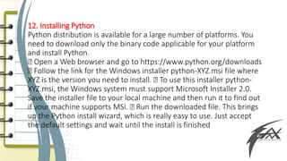 12. Installing Python
Python distribution is available for a large number of platforms. You
need to download only the binary code applicable for your platform
and install Python.
Open a Web browser and go to https://www.python.org/downloads
Follow the link for the Windows installer python-XYZ.msi file where
XYZ is the version you need to install. To use this installer python-
XYZ.msi, the Windows system must support Microsoft Installer 2.0.
Save the installer file to your local machine and then run it to find out
if your machine supports MSI. Run the downloaded file. This brings
up the Python install wizard, which is really easy to use. Just accept
the default settings and wait until the install is finished
 