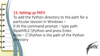 13. Setting up PATH
To add the Python directory to the path for a
particular session in Windows −
At the command prompt − type path
%path%;C:Python and press Enter.
Note − C:Python is the path of the Python
directory
 