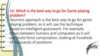 14. Which is the best way to go for Game playing
problem?
Heuristic approach is the best way to go for game
playing problem, as it will use the technique
based on intelligent guesswork. For example,
Chess between humans and computers as it will
use brute force computation, looking at hundreds
of thousands of positions
 
