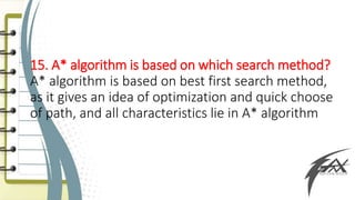 15. A* algorithm is based on which search method?
A* algorithm is based on best first search method,
as it gives an idea of optimization and quick choose
of path, and all characteristics lie in A* algorithm
 