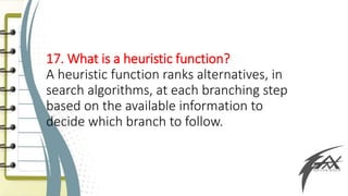 17. What is a heuristic function?
A heuristic function ranks alternatives, in
search algorithms, at each branching step
based on the available information to
decide which branch to follow.
 