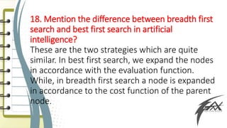 18. Mention the difference between breadth first
search and best first search in artificial
intelligence?
These are the two strategies which are quite
similar. In best first search, we expand the nodes
in accordance with the evaluation function.
While, in breadth first search a node is expanded
in accordance to the cost function of the parent
node.
 