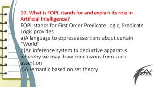 19. What is FOPL stands for and explain its role in
Artificial Intelligence?
FOPL stands for First Order Predicate Logic, Predicate
Logic provides
a)A language to express assertions about certain
“World”
b)An inference system to deductive apparatus
whereby we may draw conclusions from such
assertion
c)A semantic based on set theory
 