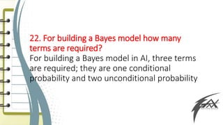 22. For building a Bayes model how many
terms are required?
For building a Bayes model in AI, three terms
are required; they are one conditional
probability and two unconditional probability
 