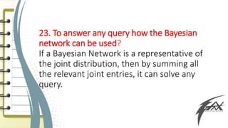 23. To answer any query how the Bayesian
network can be used?
If a Bayesian Network is a representative of
the joint distribution, then by summing all
the relevant joint entries, it can solve any
query.
 