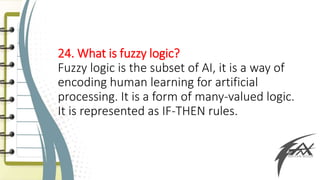 24. What is fuzzy logic?
Fuzzy logic is the subset of AI, it is a way of
encoding human learning for artificial
processing. It is a form of many-valued logic.
It is represented as IF-THEN rules.
 