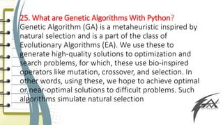 25. What are Genetic Algorithms With Python?
Genetic Algorithm (GA) is a metaheuristic inspired by
natural selection and is a part of the class of
Evolutionary Algorithms (EA). We use these to
generate high-quality solutions to optimization and
search problems, for which, these use bio-inspired
operators like mutation, crossover, and selection. In
other words, using these, we hope to achieve optimal
or near-optimal solutions to difficult problems. Such
algorithms simulate natural selection
 