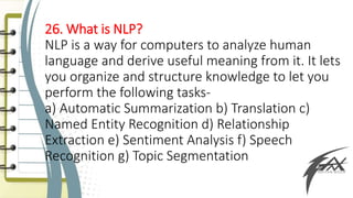 26. What is NLP?
NLP is a way for computers to analyze human
language and derive useful meaning from it. It lets
you organize and structure knowledge to let you
perform the following tasks-
a) Automatic Summarization b) Translation c)
Named Entity Recognition d) Relationship
Extraction e) Sentiment Analysis f) Speech
Recognition g) Topic Segmentation
 