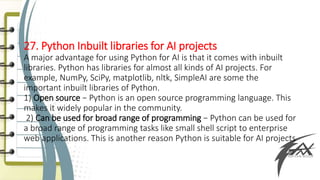 27. Python Inbuilt libraries for AI projects
A major advantage for using Python for AI is that it comes with inbuilt
libraries. Python has libraries for almost all kinds of AI projects. For
example, NumPy, SciPy, matplotlib, nltk, SimpleAI are some the
important inbuilt libraries of Python.
1) Open source − Python is an open source programming language. This
makes it widely popular in the community.
2) Can be used for broad range of programming − Python can be used for
a broad range of programming tasks like small shell script to enterprise
web applications. This is another reason Python is suitable for AI projects
 