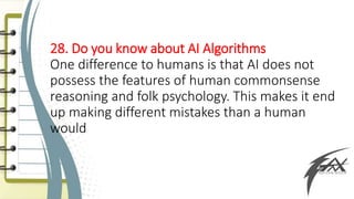 28. Do you know about AI Algorithms
One difference to humans is that AI does not
possess the features of human commonsense
reasoning and folk psychology. This makes it end
up making different mistakes than a human
would
 