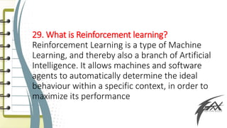 29. What is Reinforcement learning?
Reinforcement Learning is a type of Machine
Learning, and thereby also a branch of Artificial
Intelligence. It allows machines and software
agents to automatically determine the ideal
behaviour within a specific context, in order to
maximize its performance
 