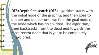 DFS=Depth first search (DFS) algorithm starts with
the initial node of the graph G, and then goes to
deeper and deeper until we find the goal node or
the node which has no children. The algorithm,
then backtracks from the dead end towards the
most recent node that is yet to be completely
unexplored.
 