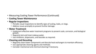 • Measuring Cooling Tower Performance (Continued)
• Cooling Tower Maintenance
• Regular Inspections
• Periodic visual inspections to identify signs of scaling, leaks, or clogs.
• Address issues promptly to prevent further damage.
• Water Treatment
• Implement effective water treatment programs to prevent scale, corrosion, and biological
growth.
• Regularly test and treat makeup water.
• Use inhibitors, dispersants, and biocides as required.
• Cleaning and Descaling
• Regularly clean tower components and descale heat exchangers to maintain efficiency.
• Use appropriate cleaning agents and methods.
• Consider mechanical and chemical cleaning if necessary.
 