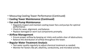 • Measuring Cooling Tower Performance (Continued)
• Cooling Tower Maintenance (Continued)
• Fan and Pump Maintenance
• Regularly inspect and maintain cooling tower fans and pumps for optimal
performance.
• Check for wear, alignment, and balance.
• Replace damaged or worn-out components promptly.
• Airflow Management
• Ensure proper airflow by keeping air inlets and outlets clear of obstructions.
• Balance the distribution of airflow throughout the tower.
• Regular Water Treatment Analysis
• Test water quality regularly to adjust chemical treatment as needed.
• Monitor for factors like pH, alkalinity, conductivity, and microbial activity.
 