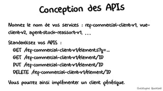 Conception des APIs
Normez le nom de vos services : ref-commercial-client
-v1, vue-
client
-v2, agent
-stock-reassort
-v1, …
Standardisez vos APIS :
GET /ref-commercial-client
-v1/elements?q=...
GET /ref-commercial-client
-v1/element/ID
PUT /ref-commercial-client
-v1/element/ID
DELETE /ref-commercial-client
-v1/element/ID
Vous pourrez ainsi implémenter un client générique.
Christophe Quintard
 