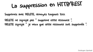 La suppression en HTTP/REST
Supprimez avec DELETE, renvoyez toujours 200.
DELETE ne signifie pas " supprime cette ressource "
,
DELETE signifie " je veux que cette ressource soit supprimée "
.
Christophe Quintard
 