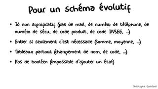 Pour un schéma évolutif
●
Id non significatif (pas de mail, de numéro de téléphone, de
numéro de sécu, de code produit, de code INSEE, ...)
●
Entier si seulement c'est nécessaire (somme, moyenne, ...)
●
Tableaux partout (changement de nom, de code, ...)
●
Pas de booléen (impossible d'ajouter un état)
Christophe Quintard
 