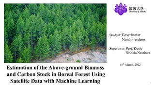 1
Student: Geserbaatar
Nandin-erdene
Supervisor: Prof. Kenlo
Nishida Nasahara
16th
March, 2022
Estimation of the Above-ground Biomass
and Carbon Stock in Boreal Forest Using
Satellite Data with Machine Learning
 