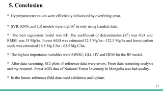 21
5. Conclusion
* Hyperparameter values were effectively influenced by overfitting error.
* SVR, KNN, and LR models were high R2
in only using Landsat data.
* The best regression model was RF. The coefficient of determination (R2
) was 0.24 and
RMSE was 33 Mg/ha. Forest AGB was estimated 32.5 Mg/ha - 122.5 Mg/ha and forest carbon
stock was estimated 16.5 Mg C/ha - 62.5 Mg C/ha.
* The highest importance variables were SWIR1, GLI, HV and DEM for the RF model.
* After data screening, 812 plots of reference data were errors. From data screening analysis
and my research, forest AGB data of National Forest Inventory in Mongolia was bad quality.
* In the future, reference field data need validation and update.
 