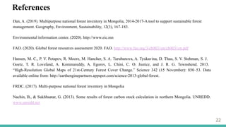 22
References
Dan, A. (2019). Multipurpose national forest inventory in Mongolia, 2014-2017-A tool to support sustainable forest
management. Geography, Environment, Sustainability, 12(3), 167-183.
Environmental information center. (2020). http://www.eic.mn
FAO. (2020). Global forest resources assessment 2020. FAO. http://www.fao.org/3/cb0031en/cb0031en.pdf
Hansen, M. C., P. V. Potapov, R. Moore, M. Hancher, S. A. Turubanova, A. Tyukavina, D. Thau, S. V. Stehman, S. J.
Goetz, T. R. Loveland, A. Kommareddy, A. Egorov, L. Chini, C. O. Justice, and J. R. G. Townshend. 2013.
“High-Resolution Global Maps of 21st-Century Forest Cover Change.” Science 342 (15 November): 850–53. Data
available online from: http://earthenginepartners.appspot.com/science-2013-global-forest.
FRDC. (2017). Multi-purpose national forest inventory in Mongolia
Nachin, B., & Sukhbaatar, G. (2013). Some results of forest carbon stock calculation in northern Mongolia. UNREDD.
www.unredd.net
 