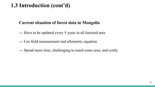 1.3 Introduction (cont’d)
6
Current situation of forest data in Mongolia
--- Have to be updated every 5 years in all forested area
--- Use field measurement and allometric equation
--- Spend more time, challenging to reach some area, and costly
 