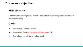 2. Research objectives
Main objective:
To map forest above-ground biomass and carbon stock using satellite data with
machine learning
Goals:
➢ To develop a suitable model
➢ To estimate forest above-ground biomass (AGB)
➢ To evaluate boreal forest carbon stock
7
 