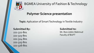 Polymer Science presentation
Topic: Aplication of SmartTechnology inTextile Industry
Submitted By:
221-322-801
221-323-801
221-324-801
221-325-801
221-326-801
Submitted to:
Mr. Rois Uddin Mahmud
Faculty of BUFT
BGMEA University of Fashion &Technology
 