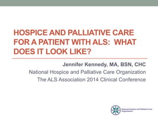 HOSPICE AND PALLIATIVE CARE 
FOR A PATIENT WITH ALS: WHAT 
DOES IT LOOK LIKE? 
Jennifer Kennedy, MA, BSN, CHC 
National Hospice and Palliative Care Organization 
The ALS Association 2014 Clinical Conference 
 