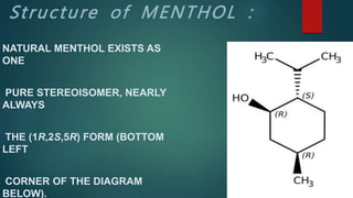 Structure of MENTHOL :
NATURAL MENTHOL EXISTS AS
ONE
PURE STEREOISOMER, NEARLY
ALWAYS
THE (1R,2S,5R) FORM (BOTTOM
LEFT
CORNER OF THE DIAGRAM
BELOW).
 