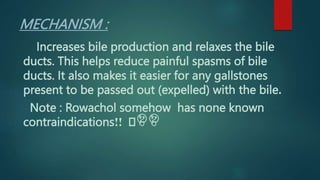 MECHANISM :
Increases bile production and relaxes the bile
ducts. This helps reduce painful spasms of bile
ducts. It also makes it easier for any gallstones
present to be passed out (expelled) with the bile.
Note : Rowachol somehow has none known
contraindications 🤔
🤔
🤫
!!
 
