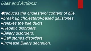 Uses and Actions:
●reduces the cholesterol content of bile.
●break up cholesterol-based gallstones.
●relaxes the bile ducts.
●Hepatic disorders.
●Biliary disorders.
●Gall stones disorders.
●Increase Biliary secretion.
 