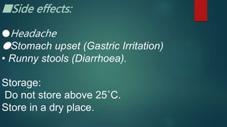 ■Side effects:
●Headache
●Stomach upset (Gastric Irritation)
• Runny stools (Diarrhoea).
Storage:
Do not store above 25˚C.
Store in a dry place.
 