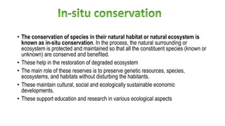• The conservation of species in their natural habitat or natural ecosystem is
known as in-situ conservation. In the process, the natural surrounding or
ecosystem is protected and maintained so that all the constituent species (known or
unknown) are conserved and benefited.
• These help in the restoration of degraded ecosystem
• The main role of these reserves is to preserve genetic resources, species,
ecosystems, and habitats without disturbing the habitants.
• These maintain cultural, social and ecologically sustainable economic
developments.
• These support education and research in various ecological aspects
 