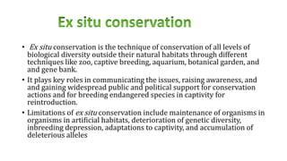• Ex situ conservation is the technique of conservation of all levels of
biological diversity outside their natural habitats through different
techniques like zoo, captive breeding, aquarium, botanical garden, and
and gene bank.
• It plays key roles in communicating the issues, raising awareness, and
and gaining widespread public and political support for conservation
actions and for breeding endangered species in captivity for
reintroduction.
• Limitations of ex situ conservation include maintenance of organisms in
organisms in artificial habitats, deterioration of genetic diversity,
inbreeding depression, adaptations to captivity, and accumulation of
deleterious alleles
 
