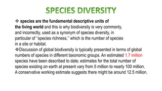  species are the fundamental descriptive units of
the living world and this is why biodiversity is very commonly,
and incorrectly, used as a synonym of species diversity, in
particular of ‘‘species richness,’’ which is the number of species
in a site or habitat.
Discussion of global biodiversity is typically presented in terms of global
numbers of species in different taxonomic groups. An estimated 1.7 million
species have been described to date; estimates for the total number of
species existing on earth at present vary from 5 million to nearly 100 million.
A conservative working estimate suggests there might be around 12.5 million.
 