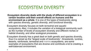 Ecosystem diversity deals with the study of different ecosystem in a
certain location and their overall effects on humans and the
environment as a whole. It is one of the types of biodiversity along
with species diversity, genetic diversity, and functional diversity.
Ecosystem diversity focuses on both terrestrial and aquatic
ecosystems. Also, it includes the variation of a biological community such
as the number of levels of ecosystem diversity and different niches or
habitat diversity, and other ecological processes.
Ecosystem diversity has a great deal on both genetic and species diversity,
thus it is coined as the “largest scale of biodiversity”. Grasslands, tundras,
deserts, rainforests, terrestrial and marine ecosystems, are some
examples of ecosystems that are diverse and contribute a lot to creating a
well-balanced environment.
•
 