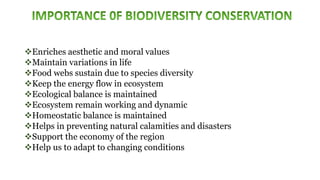 Enriches aesthetic and moral values
Maintain variations in life
Food webs sustain due to species diversity
Keep the energy flow in ecosystem
Ecological balance is maintained
Ecosystem remain working and dynamic
Homeostatic balance is maintained
Helps in preventing natural calamities and disasters
Support the economy of the region
Help us to adapt to changing conditions
 