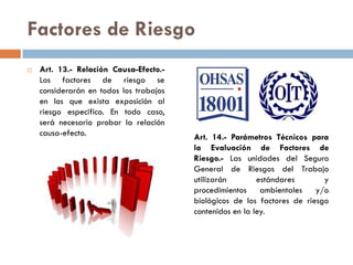 Factores de Riesgo
 Art. 13.- Relación Causa-Efecto.-
Los factores de riesgo se
considerarán en todos los trabajos
en los que exista exposición al
riesgo especifico. En todo caso,
será necesario probar la relación
causa-efecto. Art. 14.- Parámetros Técnicos para
la Evaluación de Factores de
Riesgo.- Las unidades del Seguro
General de Riesgos del Trabajo
utilizarán estándares y
procedimientos ambientales y/o
biológicos de los factores de riesgo
contenidos en la ley.
 