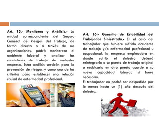 Art. 15.- Monitoreo y Análisis.- La
unidad correspondiente del Seguro
General de Riesgos del Trabajo, de
forma directa o a través de sus
organizaciones, podrá monitorear el
ambiente laboral y analizar las
condiciones de trabajo de cualquier
empresa. Estos análisis servirán para la
prevención de riesgos y como uno de los
criterios para establecer una relación
causal de enfermedad profesional.
Art. 16.- Garantía de Estabilidad del
Trabajador Siniestrado.- En el caso del
trabajador que hubiere sufrido accidente
de trabajo y/o enfermedad profesional u
ocupacional, la empresa empleadora en
donde sufrió el siniestro deberá
reintegrarlo a su puesto de trabajo original
o reubicarlo en otro puesto acorde a su
nueva capacidad laboral, si fuere
necesario.
El trabajador no podrá ser despedido por
lo menos hasta un (1) año después del
siniestro.
 