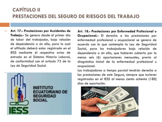 CAPÍTULO II
PRESTACIONES DEL SEGURO DE RIESGOS DEL TRABAJO
 Art. 17.- Prestaciones por Accidentes de
Trabajo.- Se genera desde el primer día
de labor del trabajador, bajo relación
de dependencia o sin ella, para lo cual
el afiliado deberá estar registrado en el
IESS mediante el respectivo aviso de
entrada en el Sistema Historia Laboral,
de conformidad con el artículo 73 de la
Ley de Seguridad Social.
.
Art. 18.- Prestaciones por Enfermedad Profesional u
Ocupacional.- El derecho a las prestaciones por
enfermedad profesional u ocupacional se genera de
acuerdo con lo que contempla la Ley de Seguridad
Social, para los trabajadores bajo relación de
dependencia o sin ella, que hubieren cubierto por lo
menos seis (6) aportaciones mensuales, previo al
diagnóstico inicial de la enfermedad profesional u
ocupacional.
Los trabajadores a tiempo parcial tendrán derecho a
las prestaciones de este Seguro, siempre que tuvieren
registrados en el IESS al menos ciento ochenta (180)
días de aportación.
 