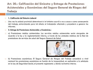 Art. 20.- Calificación del Siniestro y Entrega de Prestaciones
Asistenciales y Económicas del Seguro General de Riegos del
Trabajo
 1. Calificación del Siniestro Laboral-
 Una vez la unidad provincial determinará si el siniestro ocurrió o no a causa o como consecuencia
del trabajo, entrevistando para tal efecto al trabajador afectado y procederá a generar los
informes.
 2. Entrega de Prestaciones Asistenciales y Económicas.-
 a) Prestaciones médico asistenciales: Los servicios médico asistenciales serán otorgados de
acuerdo a la ley y la reglamentación interna, a través de las unidades médicas de la Red de
prestadores de servicios de salud del Seguro General de Salud
 b) Prestaciones económicas: El Seguro General de Riesgos del Trabajo concederá a nivel
nacional las prestaciones económicas en función de la incapacidad, en aplicación a lo señalado
en la Ley de Seguridad Social, el presente reglamento y demás normativa interna.
 