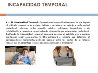 INCAPACIDAD TEMPORAL
Art. 21.- Incapacidad Temporal.- Se considera incapacidad temporal la que impide
al afiliado concurrir a su trabajo debido a accidente de trabajo o enfermedad
profesional, mientras reciba atención médica, quirúrgica, hospitalaria o de
rehabilitación y tratándose de períodos de observación por enfermedad profesional.
Calificada la incapacidad temporal generará derecho al subsidio y/o a pensión
provisional, según corresponda. El IESS entregará el subsidio que determine el
correspondiente reglamento, pudiendo acordar entre las partes de la relación
laboral que el porcentaje restante sea reconocido por el empleador.
 