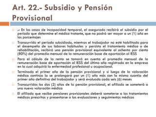 Art. 22.- Subsidio y Pensión
Provisional
 .- En los casos de incapacidad temporal, el asegurado recibirá el subsidio por el
período que determine el médico tratante, que no podrá ser mayor a un (1) año en
los porcentajes
 Transcurrido el período subsidiado, mientras el trabajador no esté habilitado para
el desempeño de sus labores habituales y persista el tratamiento médico o de
rehabilitación, recibirá una pensión provisional equivalente al ochenta por ciento
(80%) del promedio mensual de la remuneración base de aportación al IESS
 Para el cálculo de la renta se tomará en cuenta el promedio mensual de la
remuneración base de aportación al IESS del último año registrado en la empresa
en la cual adquirió la enfermedad profesional u ocupacional.
 Terminado el primer año de la pensión provisional y si luego de la valoración
médica continúa la se prolongará por un (1) año más con la misma cuantía del
primer año definitivo del trabajador y será evaluado cada seis (6) meses
 Transcurridos los dos (2) años de la pensión provisional, el afiliado se someterá a
una nueva valoración médica
 El afiliado que recibe pensiones provisionales deberá someterse a los tratamientos
médicos prescritos y presentarse a las evaluaciones y seguimientos médicos
 