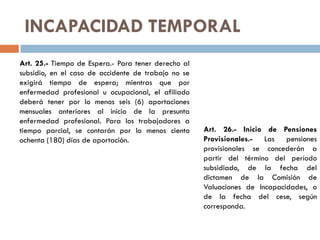 INCAPACIDAD TEMPORAL
Art. 25.- Tiempo de Espera.- Para tener derecho al
subsidio, en el caso de accidente de trabajo no se
exigirá tiempo de espera; mientras que por
enfermedad profesional u ocupacional, el afiliado
deberá tener por lo menos seis (6) aportaciones
mensuales anteriores al inicio de la presunta
enfermedad profesional. Para los trabajadores a
tiempo parcial, se contarán por lo menos ciento
ochenta (180) días de aportación.
Art. 26.- Inicio de Pensiones
Provisionales.- Las pensiones
provisionales se concederán a
partir del término del período
subsidiado, de la fecha del
dictamen de la Comisión de
Valuaciones de Incapacidades, o
de la fecha del cese, según
corresponda.
 