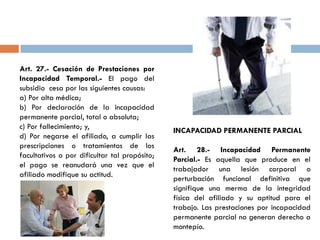 Art. 27.- Cesación de Prestaciones por
Incapacidad Temporal.- El pago del
subsidio cesa por las siguientes causas:
a) Por alta médica;
b) Por declaración de la incapacidad
permanente parcial, total o absoluta;
c) Por fallecimiento; y,
d) Por negarse el afiliado, a cumplir las
prescripciones o tratamientos de los
facultativos o por dificultar tal propósito;
el pago se reanudará una vez que el
afiliado modifique su actitud.
INCAPACIDAD PERMANENTE PARCIAL
Art. 28.- Incapacidad Permanente
Parcial.- Es aquella que produce en el
trabajador una lesión corporal o
perturbación funcional definitiva que
signifique una merma de la integridad
física del afiliado y su aptitud para el
trabajo. Las prestaciones por incapacidad
permanente parcial no generan derecho a
montepío.
 