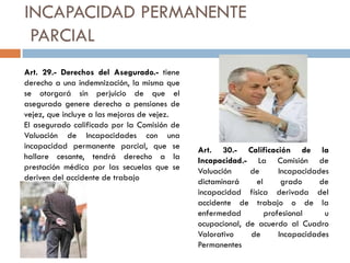 INCAPACIDAD PERMANENTE
PARCIAL
Art. 29.- Derechos del Asegurado.- tiene
derecho a una indemnización, la misma que
se otorgará sin perjuicio de que el
asegurado genere derecho a pensiones de
vejez, que incluye a las mejoras de vejez.
El asegurado calificado por la Comisión de
Valuación de Incapacidades con una
incapacidad permanente parcial, que se
hallare cesante, tendrá derecho a la
prestación médica por las secuelas que se
deriven del accidente de trabajo
Art. 30.- Calificación de la
Incapacidad.- La Comisión de
Valuación de Incapacidades
dictaminará el grado de
incapacidad física derivada del
accidente de trabajo o de la
enfermedad profesional u
ocupacional, de acuerdo al Cuadro
Valorativo de Incapacidades
Permanentes
 